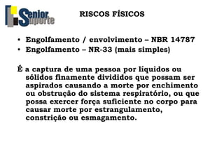 RISCOS FÍSICOS
• Engolfamento / envolvimento – NBR 14787
• Engolfamento – NR-33 (mais simples)
É a captura de uma pessoa por líquidos ou
sólidos finamente divididos que possam ser
aspirados causando a morte por enchimento
ou obstrução do sistema respiratório, ou que
possa exercer força suficiente no corpo para
causar morte por estrangulamento,
constrição ou esmagamento.
 