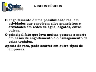 RISCOS FÍSICOS
O engolfamento é uma possibilidade real em
atividades que envolvem silos graneleiros e
atividades em redes de água, esgotos, entre
outras.
O principal fato que leva muitas pessoas a morte
em casos de engolfamento é o esmagamento da
caixa toráxica.
Apesar de raro, pode ocorrer em outro tipos de
empresas.
 