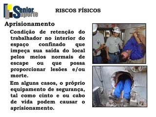 RISCOS FÍSICOS
Aprisionamento
Condição de retenção do
trabalhador no interior do
espaço confinado que
impeça sua saída do local
pelos meios normais de
escape ou que possa
proporcionar lesões e/ou
morte.
Em alguns casos, o próprio
equipamento de segurança,
tal como cinto e ou cabo
de vida podem causar o
aprisionamento.
 