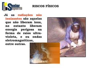 RISCOS FÍSICOS
Já as radiações não
ionizantes são aquelas
que não liberam íons,
no entanto liberam
energia perigosa na
forma de raios ultra-
violeta, e ou ondas
eletromagnéticas,
entre outras.
 