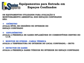 OS EQUIPAMENTOS UTILIZADOS PARA AVALIAÇÃO E
MONITORAMENTO AMBIENTAL DOS ESPAÇOS CONFINADOS
SÃO:
 OXÍMETRO
AVALIA NÍVEL DE OXIGÊNIO NO INTERIOR DO
ESPAÇO CONFINADO
 EXPLOSÍMETRO
AVALIA A PRESENÇA DE GASES INFLAMÁVEIS OU COMBUSTÍVEIS DENTRO DO
L.I.E.
 MONITOR DE STRESS - CARGA TÉRMICA
AVALIA A TEMPERATURA NO INTERIOR DO LOCAL CONFINADO; – IBUTG
 DETECTOR DE GASES
AVALIA A PRESENÇA GASES TÓXICOS NO INTERIOR DO ESPAÇO CONFINADO
Equipamentos para Entrada em
Espaços Confinados
 