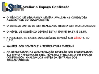 Avaliar o Espaço Confinado
 O TÉCNICO DE SEGURANÇA DEVERÁ AVALIAR AS CONDIÇÓES
AMBIENTAIS DO EQUIPAMENTO
 O SERVIÇO ANTES DE SER REALIZADO DEVERA SER MONITORADOS:
 O NÍVEL DE OXIGÊNIO DEVERÁ ESTAR ENTRE 19.5% E 23.5%
 A PRESENÇA DE GASES INFLAMÁVEIS DEVERÁ SER ZERO % DO
L.I.E.
 MANTER SOB CONTROLE A TEMPERATURA INTERNA
 OS RESULTADOS DA MONITORAÇÃO DEVERÃO SER REGISTRADOS
NA PETEC ( PERMISSÃO PARA ENTRADA E TRABALHO EM ESPAÇO
CONFINADO) ANALISADOS ANTES DA ENTRADA DOS
TRABALHADORES
 