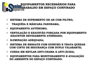 EQUIPAMENTOS NECESSÁRIOS PARA
TRABALHO EM ESPAÇO CONFINADO
 SISTEMA DE SUPRIMENTO DE AR COM FILTRO,
 TRAQUÉIA E MÁSCARA PANORAMA;
 EQUIPAMENTO AUTÔNOMO;
 VENTILAÇÃO E EXAUSTÃO FORÇADA POR EQUIPAMENTO
EXAUSTOR DEVIDAMENTE ATERRADO;
 ILUMINAÇÃO ADEQUADA;
 SISTEMA DE RESGATE COM GUINCHO E TRAVA QUEDAS
COM CINTO DE SEGURANÇA COM DUPLO TALABARTE;
 CORDA EM KEVLAR ANTI-CHAMA E ANTI-ÁCIDA;
 EQUIPAMENTOS PARA MONITORAMENTO E AVALIAÇÃO
DO AMBIENTE DO ESPAÇO CONFINADO.
 