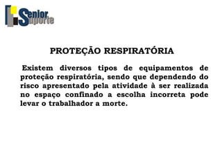 PROTEÇÃO RESPIRATÓRIA
Existem diversos tipos de equipamentos de
proteção respiratória, sendo que dependendo do
risco apresentado pela atividade à ser realizada
no espaço confinado a escolha incorreta pode
levar o trabalhador a morte.
 