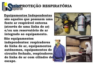 Equipamentos Independentes
são aqueles que possuem uma
fonte ar respirável externa
(através de uma linha de ar)
e/ou um reservatório de ar
integrado ao equipamento.
São equipamentos
independentes: respiradores
de linha de ar, equipamentos
autônomos, equipamentos de
circuito fechado, respiradores
de linha de ar com cilindro de
escape.
PROTEÇÃO RESPIRATÓRIA
 