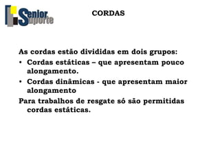 CORDAS
As cordas estão divididas em dois grupos:
• Cordas estáticas – que apresentam pouco
alongamento.
• Cordas dinâmicas - que apresentam maior
alongamento
Para trabalhos de resgate só são permitidas
cordas estáticas.
 