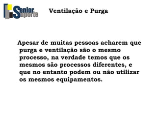 Ventilação e Purga
Apesar de muitas pessoas acharem que
purga e ventilação são o mesmo
processo, na verdade temos que os
mesmos são processos diferentes, e
que no entanto podem ou não utilizar
os mesmos equipamentos.
 