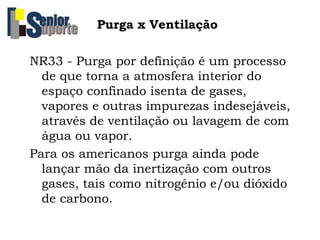 Purga x Ventilação
NR33 - Purga por definição é um processo
de que torna a atmosfera interior do
espaço confinado isenta de gases,
vapores e outras impurezas indesejáveis,
através de ventilação ou lavagem de com
água ou vapor.
Para os americanos purga ainda pode
lançar mão da inertização com outros
gases, tais como nitrogênio e/ou dióxido
de carbono.
 