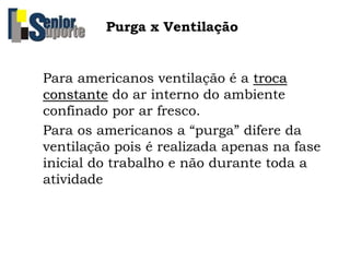 Purga x Ventilação
Para americanos ventilação é a troca
constante do ar interno do ambiente
confinado por ar fresco.
Para os americanos a “purga” difere da
ventilação pois é realizada apenas na fase
inicial do trabalho e não durante toda a
atividade
 