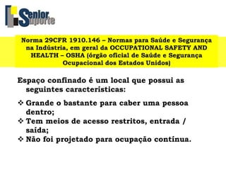 Norma 29CFR 1910.146 – Normas para Saúde e Segurança
na Indústria, em geral da OCCUPATIONAL SAFETY AND
HEALTH – OSHA (órgão oficial de Saúde e Segurança
Ocupacional dos Estados Unidos)
Espaço confinado é um local que possui as
seguintes características:
 Grande o bastante para caber uma pessoa
dentro;
 Tem meios de acesso restritos, entrada /
saída;
 Não foi projetado para ocupação contínua.
 