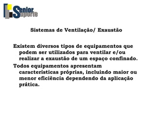 Sistemas de Ventilação/ Exaustão
Existem diversos tipos de equipamentos que
podem ser utilizados para ventilar e/ou
realizar a exaustão de um espaço confinado.
Todos equipamentos apresentam
características próprias, incluindo maior ou
menor eficiência dependendo da aplicação
prática.
 