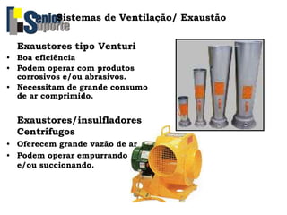 Sistemas de Ventilação/ Exaustão
Exaustores tipo Venturi
• Boa eficiência
• Podem operar com produtos
corrosivos e/ou abrasivos.
• Necessitam de grande consumo
de ar comprimido.
Exaustores/insulfladores
Centrífugos
• Oferecem grande vazão de ar
• Podem operar empurrando
e/ou succionando.
 