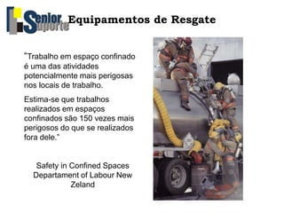 Equipamentos de Resgate
“Trabalho em espaço confinado
é uma das atividades
potencialmente mais perigosas
nos locais de trabalho.
Estima-se que trabalhos
realizados em espaços
confinados são 150 vezes mais
perigosos do que se realizados
fora dele.”
Safety in Confined Spaces
Departament of Labour New
Zeland
 