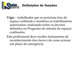 Definições de funções
Vigia – trabalhador que se posiciona fora do
espaço confinado e monitora os trabalhadores
autorizados, realizando todos os deveres
definidos no Programa de entrada de espaços
confinados.
Este profissional deve receber treinamento de
reconhecimento dos riscos e de como acionar
um plano de emergência.
 