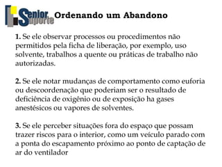 Ordenando um Abandono
1. Se ele observar processos ou procedimentos não
permitidos pela ficha de liberação, por exemplo, uso
solvente, trabalhos a quente ou práticas de trabalho não
autorizadas.
2. Se ele notar mudanças de comportamento como euforia
ou descoordenação que poderiam ser o resultado de
deficiência de oxigênio ou de exposição ha gases
anestésicos ou vapores de solventes.
3. Se ele perceber situações fora do espaço que possam
trazer riscos para o interior, como um veículo parado com
a ponta do escapamento próximo ao ponto de captação de
ar do ventilador
 