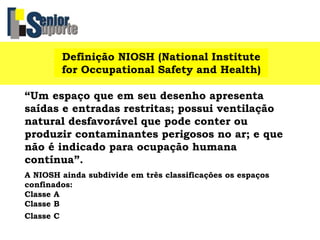 Definição NIOSH (National Institute
for Occupational Safety and Health)
“Um espaço que em seu desenho apresenta
saídas e entradas restritas; possui ventilação
natural desfavorável que pode conter ou
produzir contaminantes perigosos no ar; e que
não é indicado para ocupação humana
contínua”.
A NIOSH ainda subdivide em três classificações os espaços
confinados:
Classe A
Classe B
Classe C
 