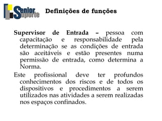 Definições de funções
Supervisor de Entrada – pessoa com
capacitação e responsabilidade pela
determinação se as condições de entrada
são aceitáveis e estão presentes numa
permissão de entrada, como determina a
Norma.
Este profissional deve ter profundos
conhecimentos dos riscos e de todos os
dispositivos e procedimentos a serem
utilizados nas atividades a serem realizadas
nos espaços confinados.
 