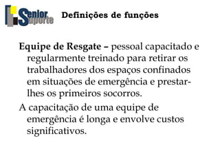 Definições de funções
Equipe de Resgate – pessoal capacitado e
regularmente treinado para retirar os
trabalhadores dos espaços confinados
em situações de emergência e prestar-
lhes os primeiros socorros.
A capacitação de uma equipe de
emergência é longa e envolve custos
significativos.
 