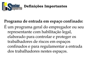 Definições Importantes
Programa de entrada em espaço confinado:
É um programa geral do empregador ou seu
representante com habilitação legal,
elaborado para controlar e proteger os
trabalhadores de riscos em espaços
confinados e para regulamentar a entrada
dos trabalhadores nestes espaços.
 