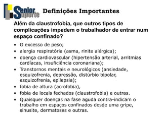 • O excesso de peso;
• alergia respiratória (asma, rinite alérgica);
• doença cardiovascular (hipertensão arterial, arritmias
cardíacas, insuficiência coronariana);
• Transtornos mentais e neurológicos (ansiedade,
esquizofrenia, depressão, distúrbio bipolar,
esquizofrenia, epilepsia);
• fobia de altura (acrofobia),
• fobia de locais fechados (claustrofobia) e outras.
• Quaisquer doenças na fase aguda contra-indicam o
trabalho em espaços confinados desde uma gripe,
sinusite, dermatoses e outras.
Além da claustrofobia, que outros tipos de
complicações impedem o trabalhador de entrar num
espaço confinado?
Definições Importantes
 