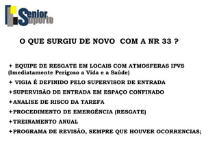 O QUE SURGIU DE NOVO COM A NR 33 ?
 EQUIPE DE RESGATE EM LOCAIS COM ATMOSFERAS IPVS
(Imediatamente Perigoso a Vida e a Saúde)
 VIGIA É DEFINIDO PELO SUPERVISOR DE ENTRADA
SUPERVISÃO DE ENTRADA EM ESPAÇO CONFINADO
ANALISE DE RISCO DA TAREFA
PROCEDIMENTO DE EMERGÊNCIA (RESGATE)
TREINAMENTO ANUAL
PROGRAMA DE REVISÃO, SEMPRE QUE HOUVER OCORRENCIAS;
 
