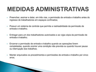  Preencher, assinar e datar, em três vias, a permissão de entrada e trabalho antes do
ingresso de trabalhadores em espaços confinados;
 Possuir um sistema de controle que permita a rastreabilidade da permissão de
entrada e trabalho;
 Entregar para um dos trabalhadores autorizados e ao vigia cópia da permissão de
entrada e trabalho;
 Encerrar a permissão de entrada e trabalho quando as operações forem
completadas, quando ocorrer uma condição não prevista ou quando houver pausa
ou interrupção dos trabalhos;
 Manter arquivados os procedimentos e permissões de entrada e trabalho por cinco
anos;
 