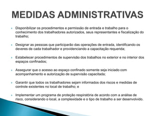  Disponibilizar os procedimentos e permissão de entrada e trabalho para o
conhecimento dos trabalhadores autorizados, seus representantes e fiscalização do
trabalho;
 Designar as pessoas que participarão das operações de entrada, identificando os
deveres de cada trabalhador e providenciando a capacitação requerida;
 Estabelecer procedimentos de supervisão dos trabalhos no exterior e no interior dos
espaços confinados;
 Assegurar que o acesso ao espaço confinado somente seja iniciado com
acompanhamento e autorização de supervisão capacitada;
 Garantir que todos os trabalhadores sejam informados dos riscos e medidas de
controle existentes no local de trabalho; e
 Implementar um programa de proteção respiratória de acordo com a análise de
risco, considerando o local, a complexidade e o tipo de trabalho a ser desenvolvido.
 