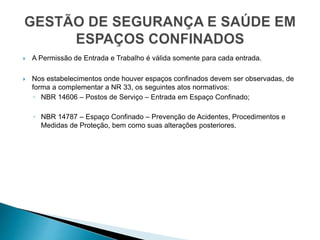  A Permissão de Entrada e Trabalho é válida somente para cada entrada.
 Nos estabelecimentos onde houver espaços confinados devem ser observadas, de
forma a complementar a NR 33, os seguintes atos normativos:
◦ NBR 14606 – Postos de Serviço – Entrada em Espaço Confinado;
◦ NBR 14787 – Espaço Confinado – Prevenção de Acidentes, Procedimentos e
Medidas de Proteção, bem como suas alterações posteriores.
 