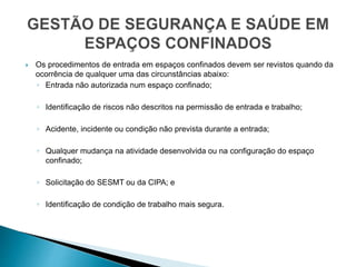  Os procedimentos de entrada em espaços confinados devem ser revistos quando da
ocorrência de qualquer uma das circunstâncias abaixo:
◦ Entrada não autorizada num espaço confinado;
◦ Identificação de riscos não descritos na permissão de entrada e trabalho;
◦ Acidente, incidente ou condição não prevista durante a entrada;
◦ Qualquer mudança na atividade desenvolvida ou na configuração do espaço
confinado;
◦ Solicitação do SESMT ou da CIPA; e
◦ Identificação de condição de trabalho mais segura.
 