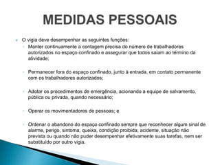  O vigia deve desempenhar as seguintes funções:
◦ Manter continuamente a contagem precisa do número de trabalhadores
autorizados no espaço confinado e assegurar que todos saiam ao término da
atividade;
◦ Permanecer fora do espaço confinado, junto à entrada, em contato permanente
com os trabalhadores autorizados;
◦ Adotar os procedimentos de emergência, acionando a equipe de salvamento,
pública ou privada, quando necessário;
◦ Operar os movimentadores de pessoas; e
◦ Ordenar o abandono do espaço confinado sempre que reconhecer algum sinal de
alarme, perigo, sintoma, queixa, condição proibida, acidente, situação não
prevista ou quando não puder desempenhar efetivamente suas tarefas, nem ser
substituído por outro vigia.
 