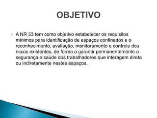  A NR 33 tem como objetivo estabelecer os requisitos
mínimos para identificação de espaços confinados e o
reconhecimento, avaliação, monitoramento e controle dos
riscos existentes, de forma a garantir permanentemente a
segurança e saúde dos trabalhadores que interagem direta
ou indiretamente nestes espaços.
 