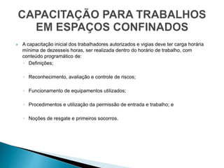  A capacitação inicial dos trabalhadores autorizados e vigias deve ter carga horária
mínima de dezesseis horas, ser realizada dentro do horário de trabalho, com
conteúdo programático de:
◦ Definições;
◦ Reconhecimento, avaliação e controle de riscos;
◦ Funcionamento de equipamentos utilizados;
◦ Procedimentos e utilização da permissão de entrada e trabalho; e
◦ Noções de resgate e primeiros socorros.
 