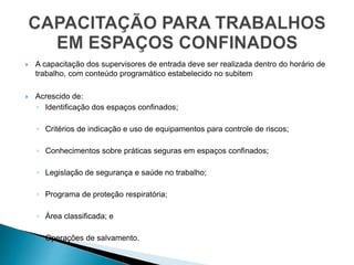 A capacitação dos supervisores de entrada deve ser realizada dentro do horário de
trabalho, com conteúdo programático estabelecido no subitem
 Acrescido de:
◦ Identificação dos espaços confinados;
◦ Critérios de indicação e uso de equipamentos para controle de riscos;
◦ Conhecimentos sobre práticas seguras em espaços confinados;
◦ Legislação de segurança e saúde no trabalho;
◦ Programa de proteção respiratória;
◦ Área classificada; e
◦ Operações de salvamento.
 