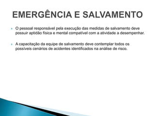  O pessoal responsável pela execução das medidas de salvamento deve
possuir aptidão física e mental compatível com a atividade a desempenhar.
 A capacitação da equipe de salvamento deve contemplar todos os
possíveis cenários de acidentes identificados na análise de risco.
 