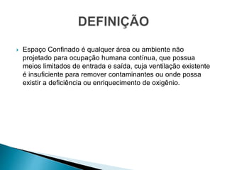  Espaço Confinado é qualquer área ou ambiente não
projetado para ocupação humana contínua, que possua
meios limitados de entrada e saída, cuja ventilação existente
é insuficiente para remover contaminantes ou onde possa
existir a deficiência ou enriquecimento de oxigênio.
 