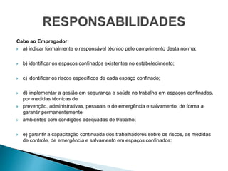 Cabe ao Empregador:
 a) indicar formalmente o responsável técnico pelo cumprimento desta norma;
 b) identificar os espaços confinados existentes no estabelecimento;
 c) identificar os riscos específicos de cada espaço confinado;
 d) implementar a gestão em segurança e saúde no trabalho em espaços confinados,
por medidas técnicas de
 prevenção, administrativas, pessoais e de emergência e salvamento, de forma a
garantir permanentemente
 ambientes com condições adequadas de trabalho;
 e) garantir a capacitação continuada dos trabalhadores sobre os riscos, as medidas
de controle, de emergência e salvamento em espaços confinados;
 