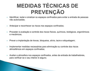  Identificar, isolar e sinalizar os espaços confinados para evitar a entrada de pessoas
não autorizadas;
 Antecipar e reconhecer os riscos nos espaços confinados;
 Proceder à avaliação e controle dos riscos físicos, químicos, biológicos, ergonômicos
e mecânicos;
 Prever a implantação de travas, bloqueios, alívio, lacre e etiquetagem;
 Implementar medidas necessárias para eliminação ou controle dos riscos
atmosféricos em espaços confinados;
 Avaliar a atmosfera nos espaços confinados, antes da entrada de trabalhadores,
para verificar se o seu interior é seguro;
 