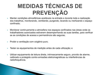  Manter condições atmosféricas aceitáveis na entrada e durante toda a realização
dos trabalhos, monitorando, ventilando, purgando, lavando ou inertizando o espaço
confinado;
 Monitorar continuamente a atmosfera nos espaços confinados nas áreas onde os
trabalhadores autorizados estiverem desempenhando as suas tarefas, para verificar
se as condições de acesso e permanência são seguras;
 Proibir a ventilação com oxigênio puro;
 Testar os equipamentos de medição antes de cada utilização; e
 Utilizar equipamento de leitura direta, intrinsecamente seguro, provido de alarme,
calibrado e protegido contra emissões eletromagnéticas ou interferências de
radiofrequência.
 
