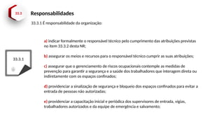 33.3 Responsabilidades
33.3.1
a) indicar formalmente o responsável técnico pelo cumprimento das atribuições previstas
no item 33.3.2 desta NR;
b) assegurar os meios e recursos para o responsável técnico cumprir as suas atribuições;
c) assegurar que o gerenciamento de riscos ocupacionais contemple as medidas de
prevenção para garantir a segurança e a saúde dos trabalhadores que interagem direta ou
indiretamente com os espaços confinados;
d) providenciar a sinalização de segurança e bloqueio dos espaços confinados para evitar a
entrada de pessoas não autorizadas;
e) providenciar a capacitação inicial e periódica dos supervisores de entrada, vigias,
trabalhadores autorizados e da equipe de emergência e salvamento;
33.3.1 É responsabilidade da organização:
 