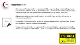 33.3 Responsabilidades
33.3.1
f) fornecer as informações sobre os riscos e as medidas de prevenção, previstos no Programa de
Gerenciamento de Riscos, da NR-01 (Disposições Gerais e Gerenciamento de Riscos Ocupacionais),
aos trabalhadores que interagem direta ou indiretamente com os espaços confinados;
g) garantir os equipamentos necessários para o controle de riscos previstos no Programa de
Gerenciamento de Riscos;
h) assegurar a disponibilidade dos serviços de emergência e salvamento, e de simulados, quando
da realização de trabalhos em espaços confinados; e
i) supervisionar as atividades em espaços confinados executadas pelas organizações contratadas,
observado o disposto no subitem 1.5.8.1 da NR-01, visando ao atendimento do disposto nesta NR.
 