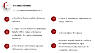 33.3 Responsabilidades
33.3.2 Compete ao responsável técnico:
a) identificar e elaborar o cadastro de espaços
confinados;
b) adaptar o modelo da Permissão de Entrada e
Trabalho - PET de modo a contemplar as
peculiaridades dos espaços confinados da
organização;
c) elaborar os procedimentos de segurança
relacionados ao espaço confinado;
d) indicar os equipamentos para trabalho em
espaços confinados;
e) elaborar o plano de resgate; e
f) coordenar a capacitação inicial e periódica
dos supervisores de entrada, vigias,
trabalhadores autorizados e da equipe de
emergência e salvamento.
 