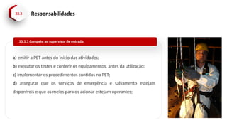 33.3 Responsabilidades
a) emitir a PET antes do início das atividades;
b) executar os testes e conferir os equipamentos, antes da utilização;
c) implementar os procedimentos contidos na PET;
d) assegurar que os serviços de emergência e salvamento estejam
disponíveis e que os meios para os acionar estejam operantes;
33.3.3 Compete ao supervisor de entrada:
 