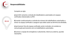 33.3 Responsabilidades
33.3.4
Compete ao vigia:
a) permitir somente a entrada de trabalhadores autorizados em espaços
confinados relacionados na PET;
b) manter continuamente o controle do número de trabalhadores autorizados a
entrar no espaço confinado e assegurar que todos saiam ao término da atividade;
c) permanecer fora do espaço confinado, junto à entrada, em contato ou
comunicação permanente com os trabalhadores autorizados;
d) acionar a equipe de emergência e salvamento, interna ou externa, quando
necessário;
 