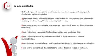 33.3 Responsabilidades
33.3.4.1 O vigia pode acompanhar as atividades de mais de um espaço confinado, quando
atendidos os seguintes requisitos:
a) permanecer junto à entrada dos espaços confinados ou nas suas proximidades, podendo ser
assistido por sistema de vigilância e comunicação eletrônicas;
b) que todos os espaços confinados estejam no seu campo visual, sem o uso de equipamentos
eletrônicos;
c) que o número de espaços confinados não prejudique suas funções de vigia;
d) que a mesma atividade seja executada em todos os espaços confinados sob sua
responsabilidade;
e) seja limitada a permanência de 2 (dois) trabalhadores no interior de cada espaço confinado; e
f) seja possível a visualização dos trabalhadores através do acesso do espaço confinado.
 