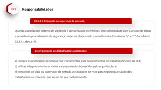 33.3 Responsabilidades
Quando assistido por sistema de vigilância e comunicação eletrônicas, em conformidade com a análise de riscos
e previsto no procedimento de segurança, pode ser dispensado o atendimento das alíneas “e” e “f” do subitem
33.3.4.1 desta NR.
33.3.4.1.1 Compete ao supervisor de entrada:
a) cumprir as orientações recebidas nos treinamentos e os procedimentos de trabalho previstos na PET;
b) utilizar adequadamente os meios e equipamentos fornecidos pela organização; e
c) comunicar ao vigia ou supervisor de entrada as situações de risco para segurança e saúde dos
trabalhadores e terceiros, que sejam do seu conhecimento.
33.3.5 Compete aos trabalhadores autorizados:
 
