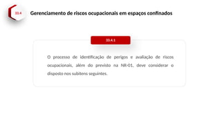 33.4 Gerenciamento de riscos ocupacionais em espaços confinados
O processo de identificação de perigos e avaliação de riscos
ocupacionais, além do previsto na NR-01, deve considerar o
disposto nos subitens seguintes.
33.4.1
 