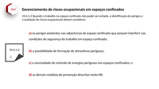 33.4 Gerenciamento de riscos ocupacionais em espaços confinados
33.4.1.2
a) os perigos existentes nas adjacências do espaço confinado que possam interferir nas
condições de segurança do trabalho em espaço confinado;
b) a possibilidade de formação de atmosferas perigosas;
c) a necessidade de controle de energias perigosas nos espaços confinados; e
d) as demais medidas de prevenção descritas nesta NR.
33.4.1.2 Quando o trabalho no espaço confinado não puder ser evitado, a identificação de perigos e
a avaliação de riscos ocupacionais devem considerar:
 