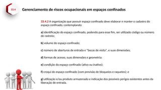 33.4 Gerenciamento de riscos ocupacionais em espaços confinados
33.4.2 A organização que possuir espaço confinado deve elaborar e manter o cadastro do
espaço confinado, contemplando:
a) identificação do espaço confinado, podendo para esse fim, ser utilizado código ou número
de rastreio;
b) volume do espaço confinado;
c) número de aberturas de entrada e "bocas de visita", e suas dimensões;
d) formas de acesso, suas dimensões e geometria;
e) condição do espaço confinado (ativo ou inativo);
f) croqui do espaço confinado (com previsão de bloqueios e raquetes); e
g) utilização e/ou produto armazenado e indicação dos possíveis perigos existentes antes da
liberação de entrada.
 