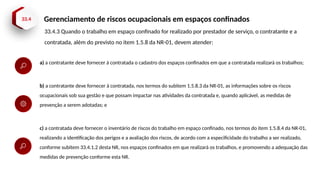 33.4 Gerenciamento de riscos ocupacionais em espaços confinados
33.4.3 Quando o trabalho em espaço confinado for realizado por prestador de serviço, o contratante e a
contratada, além do previsto no item 1.5.8 da NR-01, devem atender:
a) a contratante deve fornecer à contratada o cadastro dos espaços confinados em que a contratada realizará os trabalhos;
b) a contratante deve fornecer à contratada, nos termos do subitem 1.5.8.3 da NR-01, as informações sobre os riscos
ocupacionais sob sua gestão e que possam impactar nas atividades da contratada e, quando aplicável, as medidas de
prevenção a serem adotadas; e
c) a contratada deve fornecer o inventário de riscos do trabalho em espaço confinado, nos termos do item 1.5.8.4 da NR-01,
realizando a identificação dos perigos e a avaliação dos riscos, de acordo com a especificidade do trabalho a ser realizado,
conforme subitem 33.4.1.2 desta NR, nos espaços confinados em que realizará os trabalhos, e promovendo a adequação das
medidas de prevenção conforme esta NR.
 