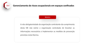 33.4 Gerenciamento de riscos ocupacionais em espaços confinados
A não obrigatoriedade da organização contratante do cumprimento
desta NR não exime a organização contratada de levantar as
informações necessárias e implementar as medidas de prevenção
previstas nesta Norma.
33.4.3.1
 